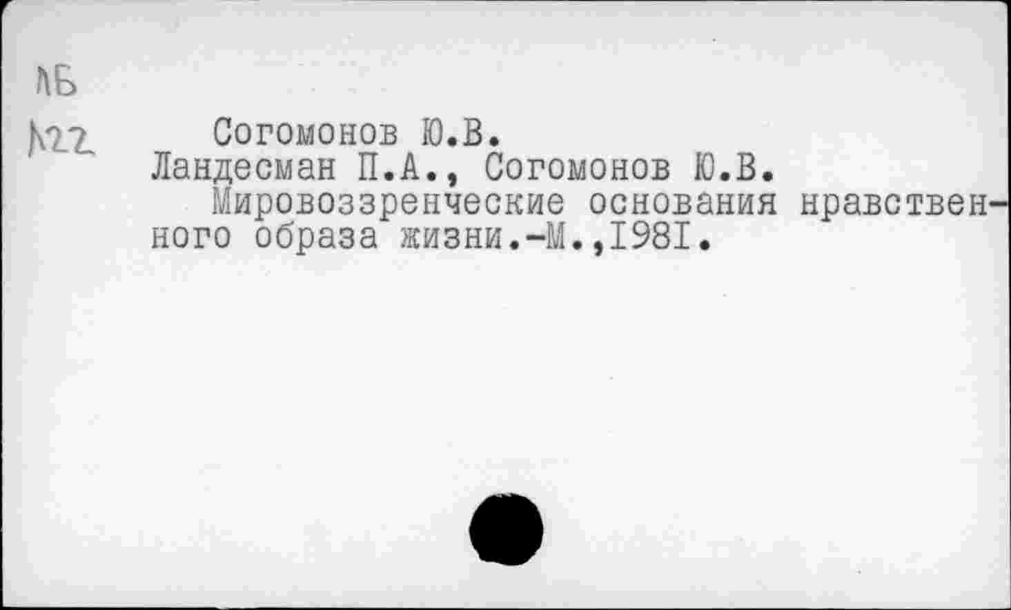 ﻿ЬБ
^2. Согомонов Ю.В.
Ландесман П.А., Согомонов Ю.В.
Мировоззренческие основания нравствен кого образа жизни.-М.,1981.